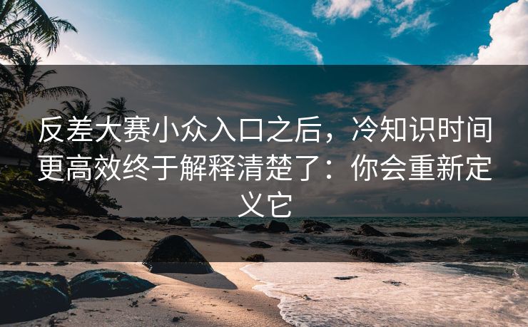 反差大赛小众入口之后，冷知识时间更高效终于解释清楚了：你会重新定义它