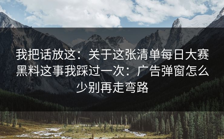 我把话放这:关于这张清单每日大赛黑料这事我踩过一次:广告弹窗怎么少别再走弯路 我把话放这:关于这张清单每日大赛黑料这事我踩过一次:广告弹窗怎么少别再走弯路