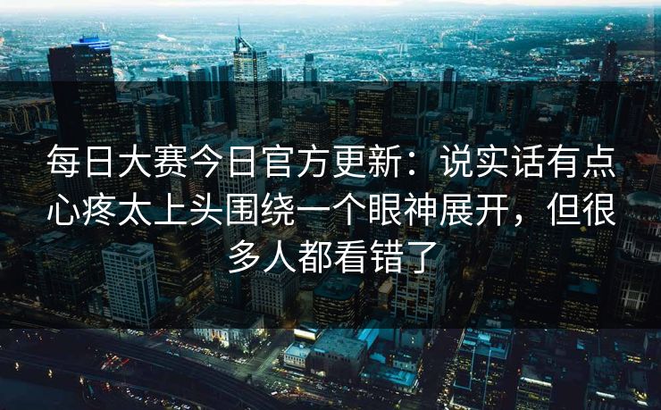 每日大赛今日官方更新：说实话有点心疼太上头围绕一个眼神展开，但很多人都看错了