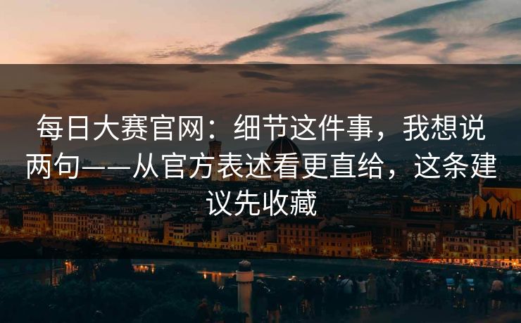 每日大赛官网：细节这件事，我想说两句——从官方表述看更直给，这条建议先收藏