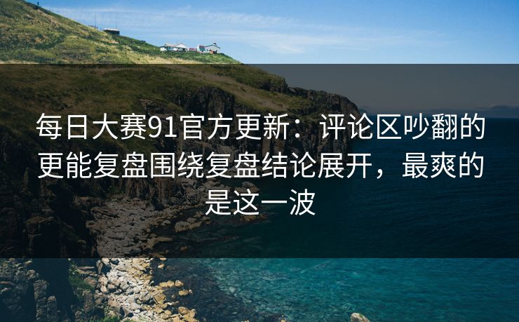 每日大赛91官方更新：评论区吵翻的更能复盘围绕复盘结论展开，最爽的是这一波