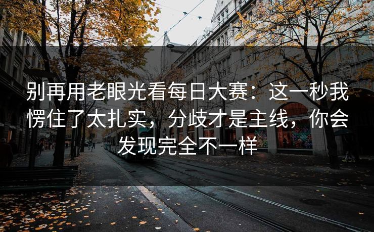 别再用老眼光看每日大赛：这一秒我愣住了太扎实，分歧才是主线，你会发现完全不一样