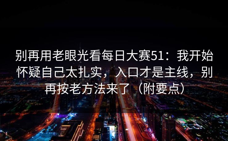 别再用老眼光看每日大赛51:我开始怀疑自己太扎实,入口才是主线,别再按老方法来了(附要点) 别再用老眼光看每日大赛51:我开始怀疑自己太扎实,入口才是主线,别再按老方法来了(附要点)