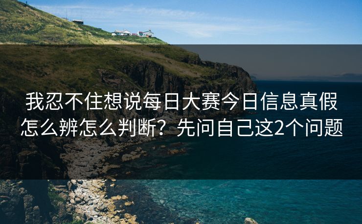 我忍不住想说每日大赛今日信息真假怎么辨怎么判断？先问自己这2个问题