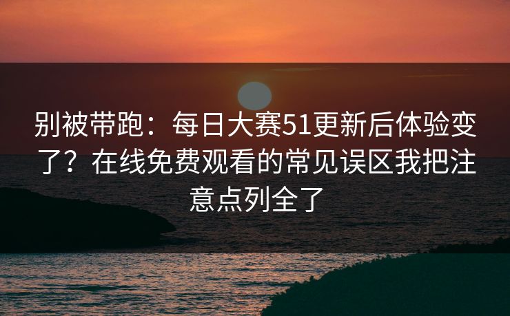 别被带跑：每日大赛51更新后体验变了？在线免费观看的常见误区我把注意点列全了