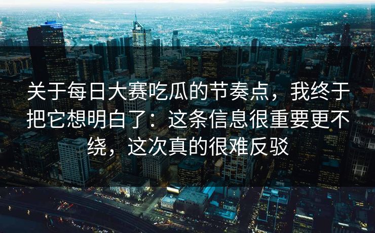 关于每日大赛吃瓜的节奏点，我终于把它想明白了：这条信息很重要更不绕，这次真的很难反驳