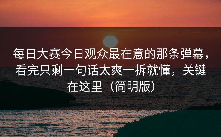 每日大赛今日观众最在意的那条弹幕，看完只剩一句话太爽一拆就懂，关键在这里（简明版）
