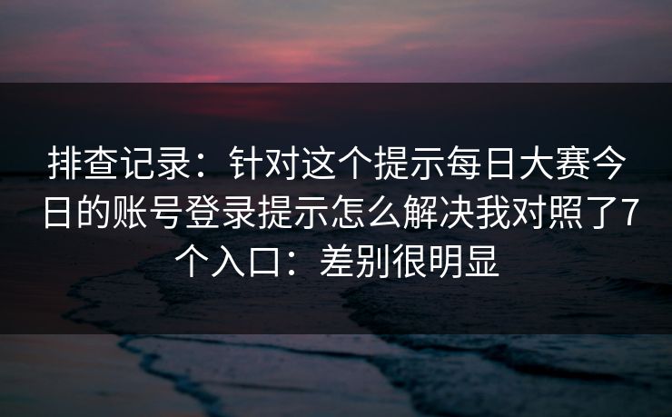排查记录：针对这个提示每日大赛今日的账号登录提示怎么解决我对照了7个入口：差别很明显