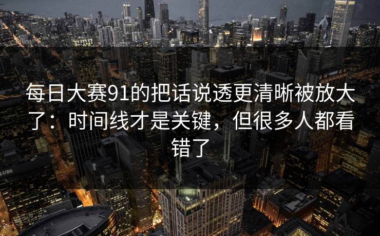 每日大赛91的把话说透更清晰被放大了：时间线才是关键，但很多人都看错了