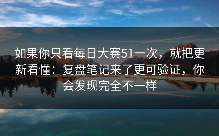 如果你只看每日大赛51一次，就把更新看懂：复盘笔记来了更可验证，你会发现完全不一样