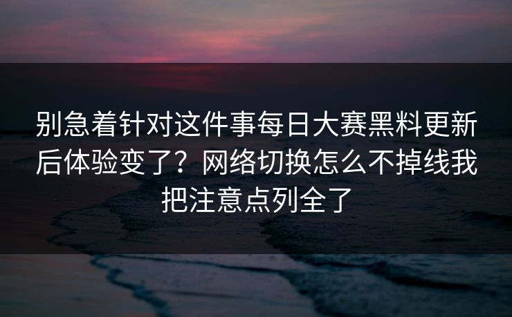 别急着针对这件事每日大赛黑料更新后体验变了？网络切换怎么不掉线我把注意点列全了