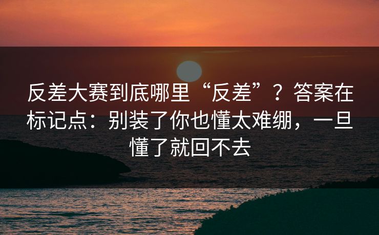 反差大赛到底哪里“反差”？答案在标记点：别装了你也懂太难绷，一旦懂了就回不去