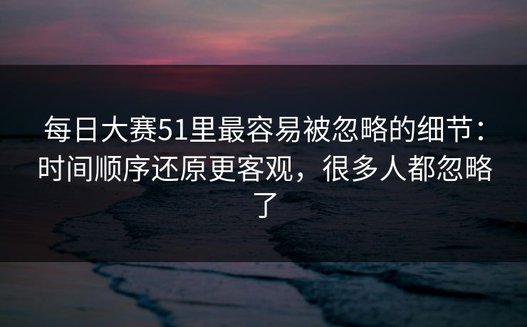 每日大赛51里最容易被忽略的细节：时间顺序还原更客观，很多人都忽略了