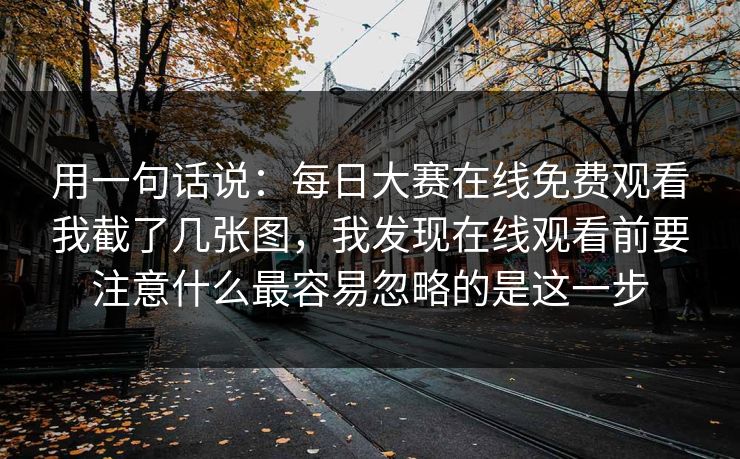 用一句话说：每日大赛在线免费观看我截了几张图，我发现在线观看前要注意什么最容易忽略的是这一步