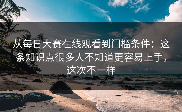 从每日大赛在线观看到门槛条件：这条知识点很多人不知道更容易上手，这次不一样