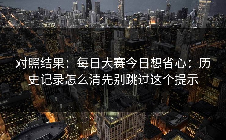 对照结果：每日大赛今日想省心：历史记录怎么清先别跳过这个提示
