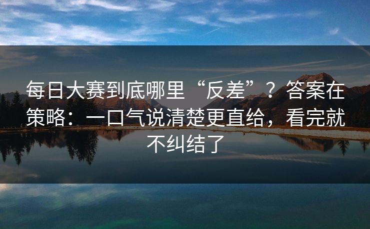 每日大赛到底哪里“反差”？答案在策略：一口气说清楚更直给，看完就不纠结了