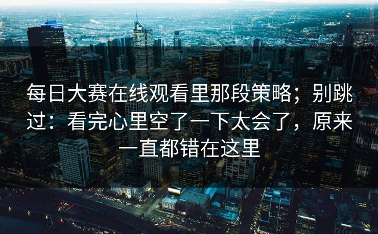 每日大赛在线观看里那段策略;别跳过:看完心里空了一下太会了,原来一直都错在这里 每日大赛在线观看里那段策略;别跳过:看完心里空了一下太会了,原来一直都错在这里