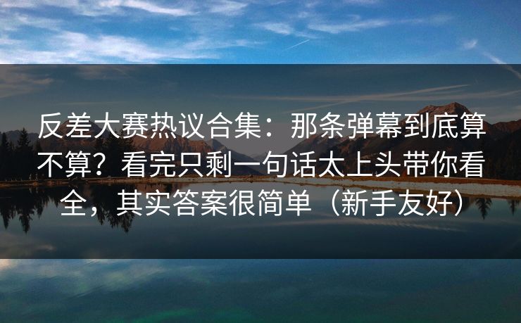反差大赛热议合集：那条弹幕到底算不算？看完只剩一句话太上头带你看全，其实答案很简单（新手友好）