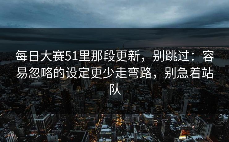 每日大赛51里那段更新，别跳过：容易忽略的设定更少走弯路，别急着站队