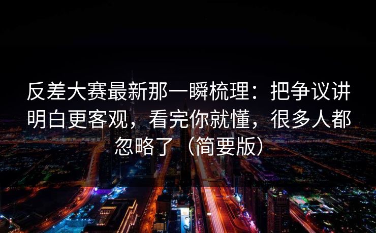 反差大赛最新那一瞬梳理：把争议讲明白更客观，看完你就懂，很多人都忽略了（简要版）