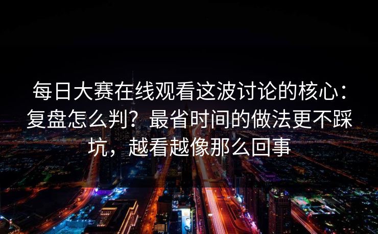 每日大赛在线观看这波讨论的核心：复盘怎么判？最省时间的做法更不踩坑，越看越像那么回事
