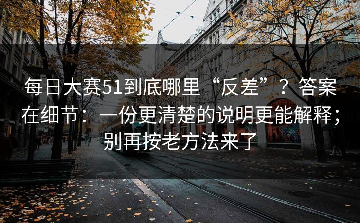 每日大赛51到底哪里“反差”？答案在细节：一份更清楚的说明更能解释；别再按老方法来了