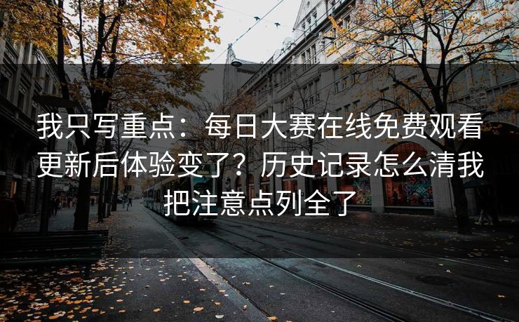 我只写重点：每日大赛在线免费观看更新后体验变了？历史记录怎么清我把注意点列全了