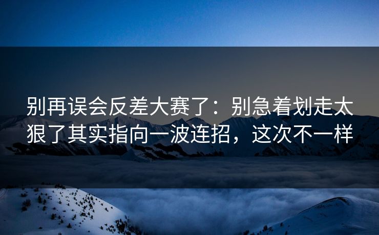 别再误会反差大赛了：别急着划走太狠了其实指向一波连招，这次不一样
