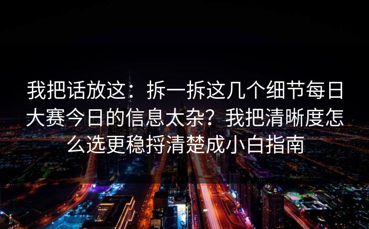 我把话放这：拆一拆这几个细节每日大赛今日的信息太杂？我把清晰度怎么选更稳捋清楚成小白指南