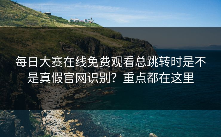 每日大赛在线免费观看总跳转时是不是真假官网识别？重点都在这里