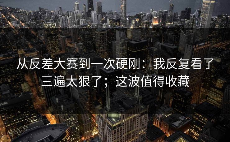 从反差大赛到一次硬刚：我反复看了三遍太狠了；这波值得收藏