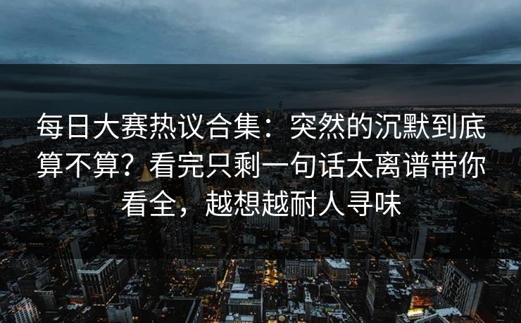 每日大赛热议合集：突然的沉默到底算不算？看完只剩一句话太离谱带你看全，越想越耐人寻味