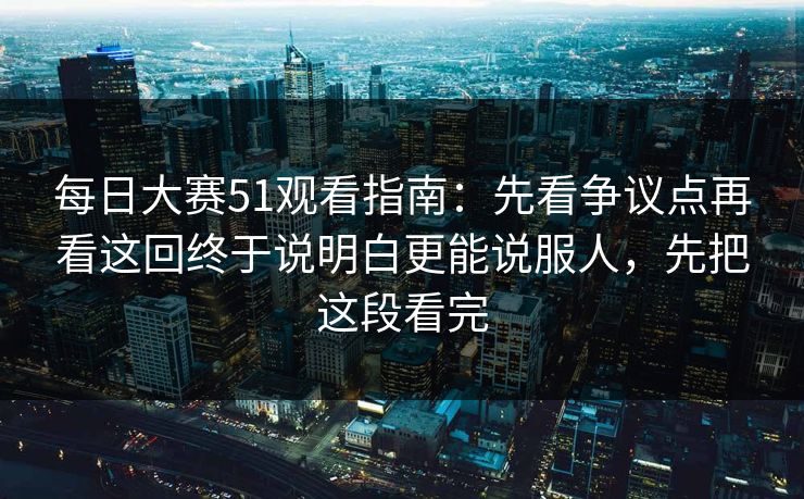 每日大赛51观看指南：先看争议点再看这回终于说明白更能说服人，先把这段看完