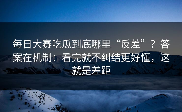 每日大赛吃瓜到底哪里“反差”？答案在机制：看完就不纠结更好懂，这就是差距