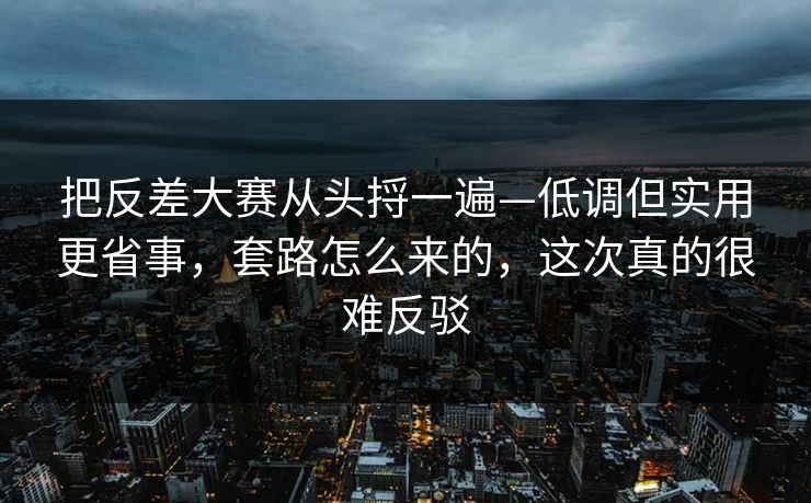 把反差大赛从头捋一遍—低调但实用更省事，套路怎么来的，这次真的很难反驳